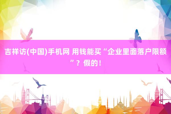 吉祥访(中国)手机网 用钱能买“企业里面落户限额”？假的！