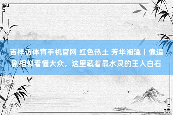 吉祥访体育手机官网 红色热土 芳华湘潭丨像追剧相似看懂大众，这里藏着最水灵的王人白石