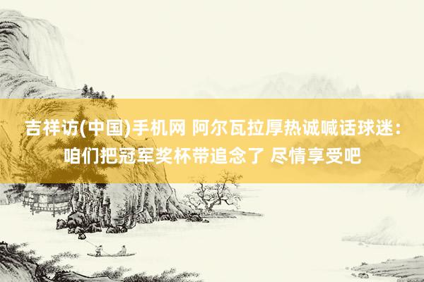 吉祥访(中国)手机网 阿尔瓦拉厚热诚喊话球迷:咱们把冠军奖杯带追念了 尽情享受吧